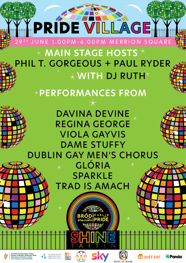 Pride Village. 29th June 100.pm-6.00pm Merrion Square. Main Stage Hosts: Phil T. Gorgeous and Paul Ryder with DJ Ruth.
Performances from Davina Devine, Regina George, Viola Gayvis, Dublin Gay Men's Chorus, Glória, Sparkle and Trad Is Amach.