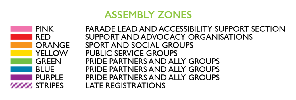 Assembly Zones:
Pink - Parade lead and accessibility support section.
Red - Support and advocacy organisations.
Orange - Sport and social groups.
Yellow - Public service groups.
Green - Pride Partners and ally groups.
Blue - Pride Partners and ally groups.
Purple- Pride Partners and ally groups.
Stripes- Pride Partners and ally groups.