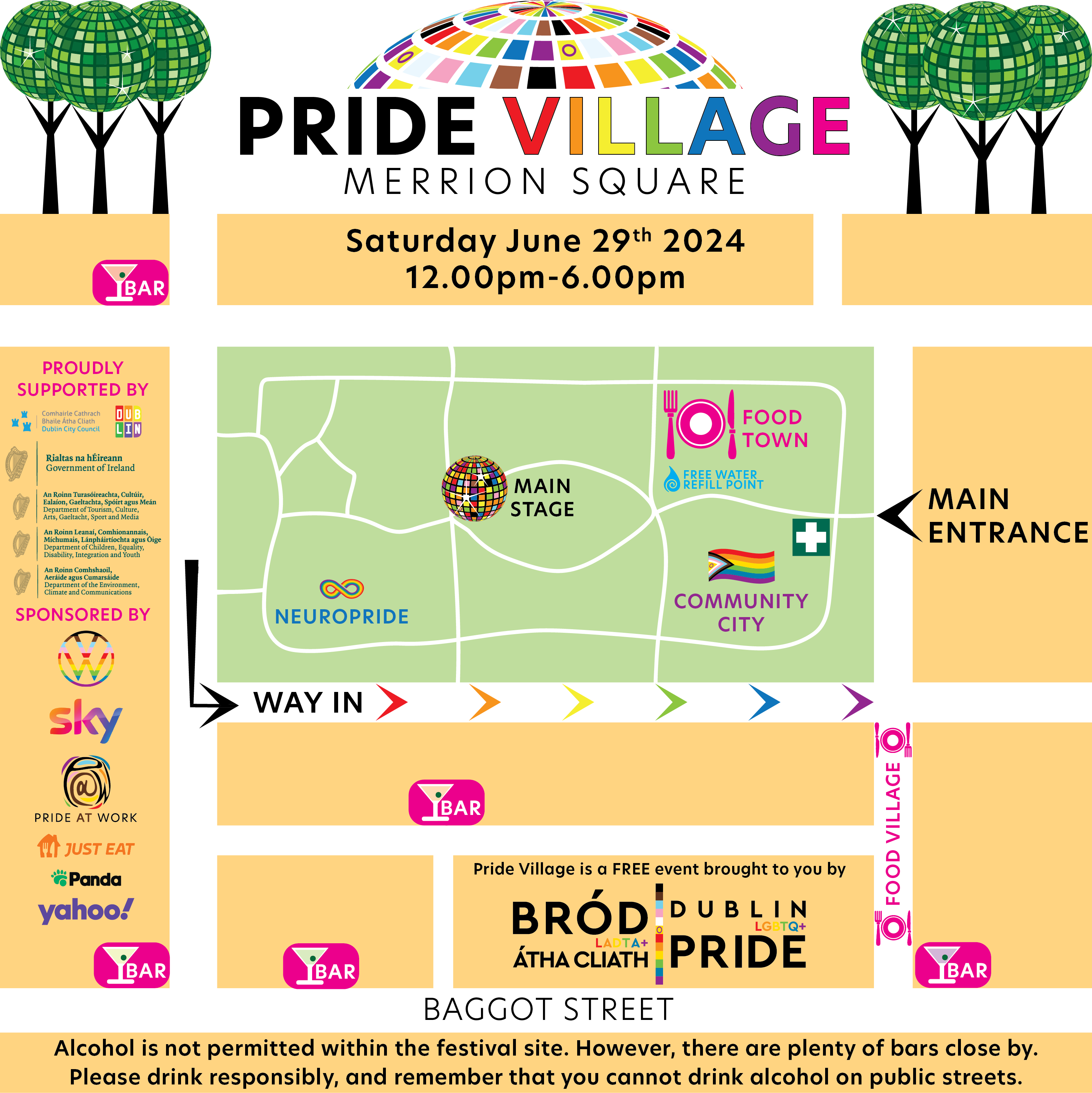 Pride Village - Merrion Square.
Saturday, June 29th, 2024.
12.00pm - 6.00pm.
Proudly supported by Comhairle Cathrach Bhaile Átha Cliath/Dublin City Council; Rilatas na hÉireann/Government of Ireland; An Roinn Turasóireachta, Cultúr, Ealaíon, Gaeltachta, Spóirt agus Meán/Department of Tourism, Culture, Arts, Gaeltacht, Sport and Media; An Roinn Leanaí, Comhionnanas, Míchumais, Lánpháirtíochta agus Óige/Department of Children, Equality, Disability, Integration and Youth; An Roinn Comhshaoil, Aeráide agus Cumarsáide/Department of the Environment, Climate and Communications.

Sponsored by Volkswagen, Sky, Pride At Work, Just Eat, Panda, Yahoo!

Pride Village is a FREE event brought to you by Bród LADTA+ Átha Cliath/Dublin LGBTQ+ Pride.

Alcohol is not permitted within the festival site. However, there are plenty of bars close by. Please drink responsibly and remember that you cannot drink alcohol on public streets.

Image is a map of Merrion Square Park showing the following locations:
Main Entrance
Community City
Food Town
Main Stage
NeuroPride Zone
Food Village
Free Water Refill Point
