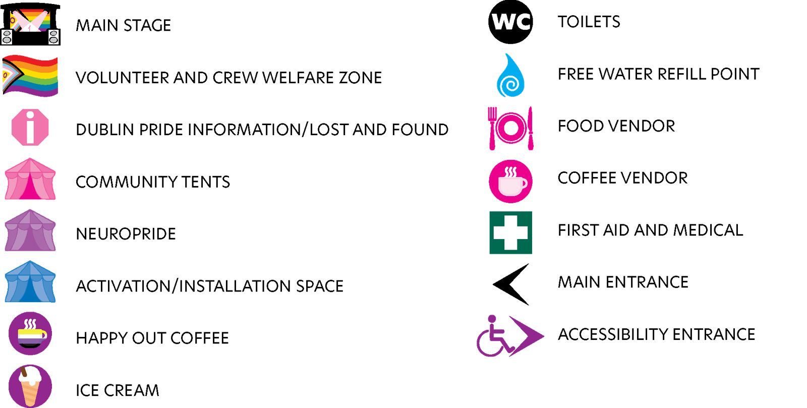 Image shows a map key detailing the following locations:
Main Stage.
Volunteer and Crew Welfare Zone.
Dublin Pride Information/Lost and Found.
Community Tents.
Neuropride.
Activation/Installation Spaces.
Happy Out Coffee.
Ice Cream.
Toilets.
Free Water Refill Point.
Food Vendors.
Coffee Vendors.
First Aid and Medical Tent.
Main Entrance.
Accessibility Entrance.