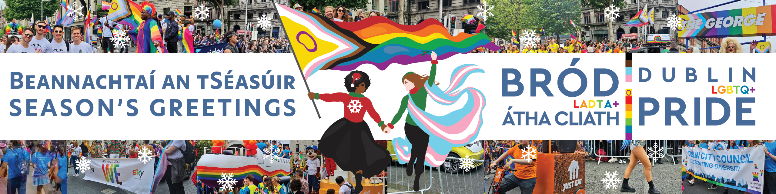 Beannachtaí an tSéasúir - Bród LADTA+ Átha Cliath 
Seasons Greetings - Dublin LGBTQ+ Pride

Image shows a mosaic of photographs of the 2025 Dublin Pride Parade overlaid with snowflakes. In the centre are two women in Christmas jumpers running, one is holding an intersex inclusive Pride flag, the other is draped in a trans flag and holding up a piece of mistletoe